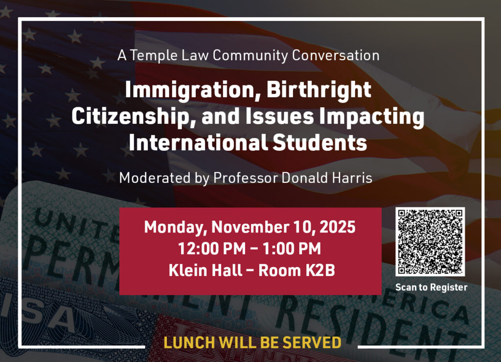 A Temple Law Community Conversation Immigration, Birthright Citizenship, and Issues Impacting International Students Moderated by Professor Donald Harris Monday, November 10, 2025 12:00 PM - 1:00 PM Klein Hall - Room K2B Scan to Register LUNCH WILL BE SERVED