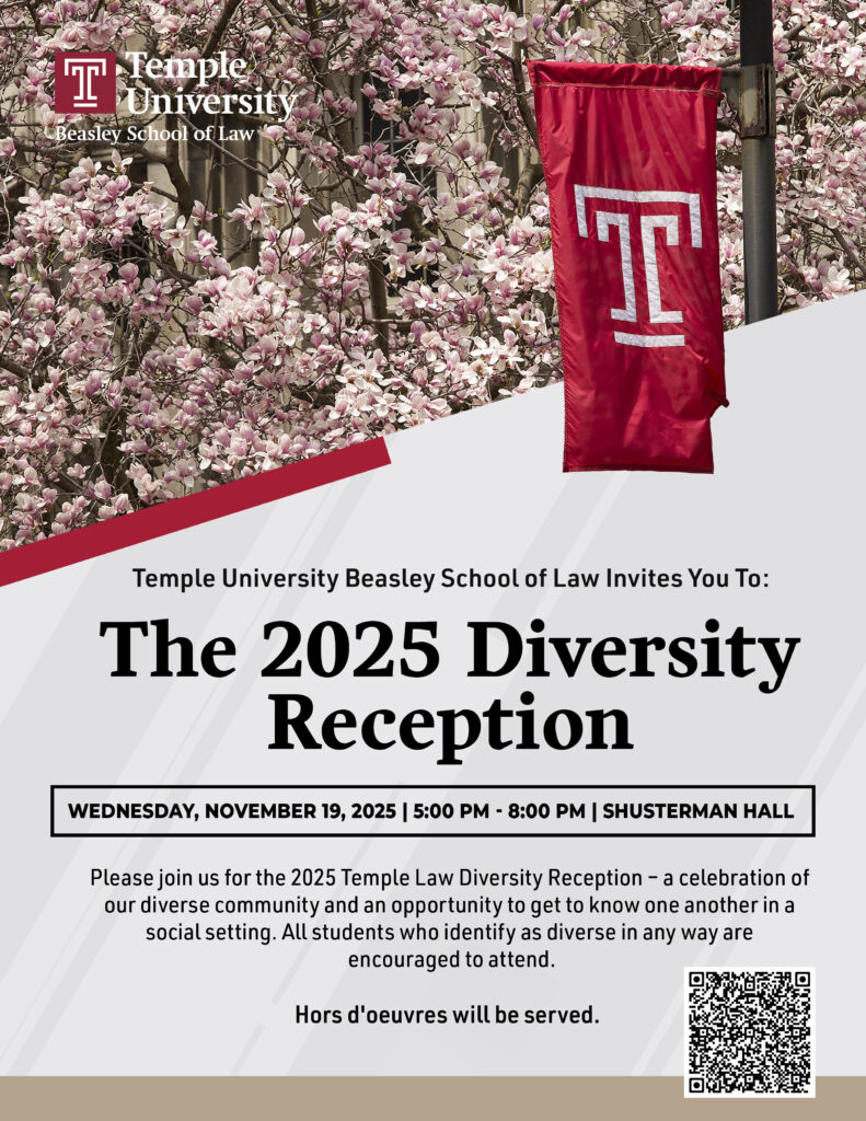 A flyer with event details in English, Temple Beasley School of Law Logo, a Temple University Flag, and a QR code that directs to the registration website. Text of Flyer: Temple University Beasley School of Law Temple University Beasley School of Law Invites You To: The 2025 Diversity Reception WEDNESDAY, NOVEMBER 19, 2025 | 5:00 PM - 8:00 PM | SHUSTERMAN HALL Please join us for the 2025 Temple Law Diversity Reception - a celebration of our diverse community and an opportunity to get to know one another in a social setting. All students who identify as diverse in any way are encouraged to attend. Hors d'oeuvres will be served.
