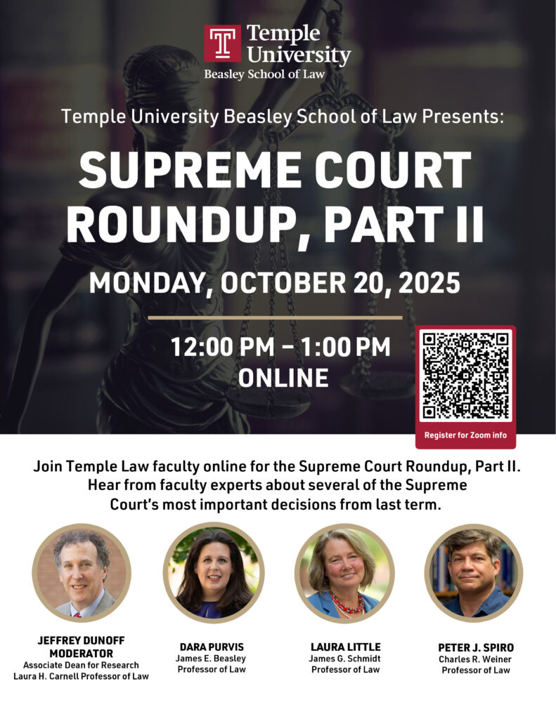 A flyer in English with information for the event , Temple University Beasley School of Law Logo, pictures of the panelists, and a QR code directing to the registration website. Text of flyer: Temple University Beasley School of Law Presents: SUPREME COURT ROUNDUP, PART II MONDAY, OCTOBER 20, 2025 12:00 PM - 1:00 PM ONLINE Register for Zoom info Join Temple Law faculty online for the Supreme Court Roundup, Part II. Hear from faculty experts about several of the Supreme Court's most important decisions from last term. JEFFREY DUNOFF MODERATOR Associate Dean for Research Laura H. Carnell Professor of Law DARA PURVIS James E. Beasley Professor of Law LAURA LITTLE James G. Schmidt Professor of Law PETER J. SPIRO Charles R. Weiner Professor of Law