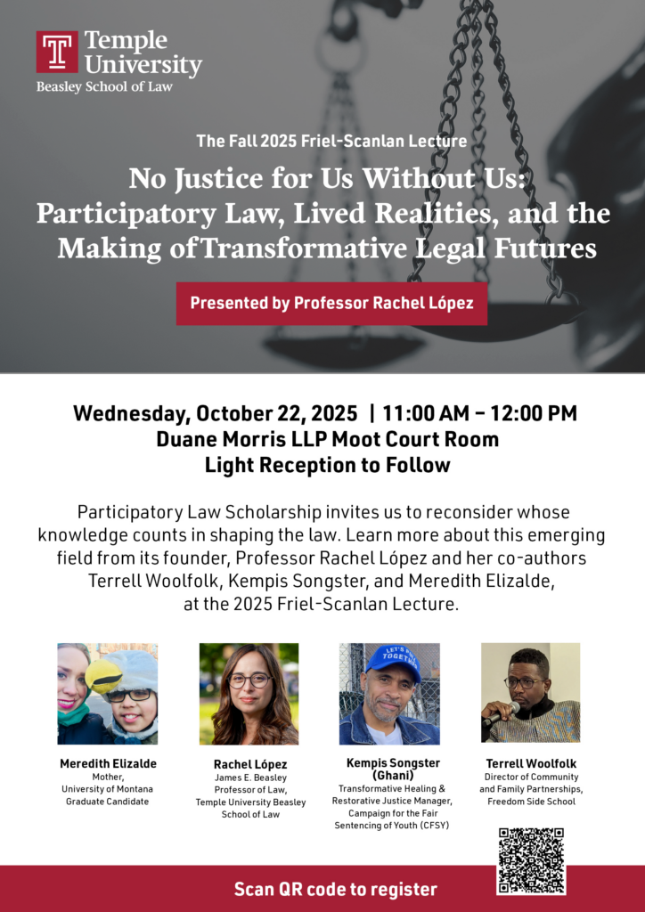 A flyer in English with details for the event, Temple University Beasley School of Law Logo, pictures of the panelists, and a QR Code directing to the registration website. Text of flyer: Temple University Beasley School of Law The Fall 2025 Friel-Scanlan Lecture No Justice for Us Without Us: Participatory Law, Lived Realities, and the Making of Transformative Legal Futures Presented by Professor Rachel López Wednesday, October 22, 2025 | 11:00 AM - 12:00 PM Duane Morris LLP Moot Court Room Light Reception to Follow Participatory Law Scholarship invites us to reconsider whose knowledge counts in shaping the law. Learn more about this emerging field from its founder, Professor Rachel Lopez and her co-authors Terrell Woolfolk, Kempis Songster, and Meredith Elizalde, at the 2025 Friel-Scanlan Lecture. Meredith Elizalde Mother, University of Montana Graduate Candidate Rachel Lopez James E. Beasley Prafessor of Law, Temple University Beasley School of Law Kempis Songster (Ghani) Transformative Healing & Restorative Justice Manager, Campaign for the Fair Sentencing of Youth (CFSY) Terrell Woolfolk Director of Community and Family Partnerships, Freedom Side School