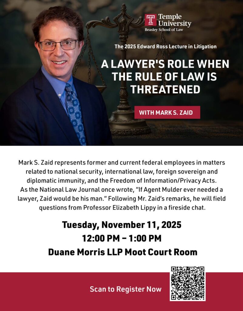 The 2025 Edward Ross Lecture in Litigation A Lawyer's Role When the Rule of Law is Threatened With Mark S. Zaid represents former and current federal employees in matters related to national security, international law, foreign sovereign and diplomatic immunity, and the Freedom of Information/Privacy Acts. As the National Law Journal once wrote, “If Agent Mulder ever needed a lawyer, Zaid would be his man.” Following Mr. Zaid’s remarks, he will field questions from Professor Elizabeth Lippy in a fireside chat. Tuesday, November 11, 2025 12:00 PM – 1:00 PM Duane Morris LLP Moot Court Room Scan to Register Now