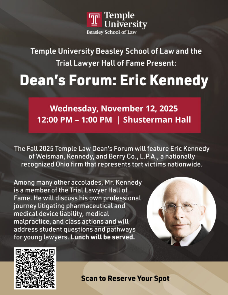 T Temple University Beasley School of Law Temple University Beasley School of Law and the Trial Lawyer Hall of Fame Present: Dean's Forum: Eric Kennedy Wednesday, November 12, 2025 12:00 PM - 1:00 PM | Shusterman Hall The Fall 2025 Temple Law Dean's Forum will feature Eric Kennedy of Weisman, Kennedy, and Berry Co., L.P.A., a nationally recognized Ohio firm that represents tort victims nationwide. Among many other accolades, Mr. Kennedy is a member of the Trial Lawyer Hall of Fame. He will discuss his own professional journey litigating pharmaceutical and medical device liability, medical malpractice, and class actions and will address student questions and pathways for young lawyers. Lunch will be served. Scan to Reserve Your Spot