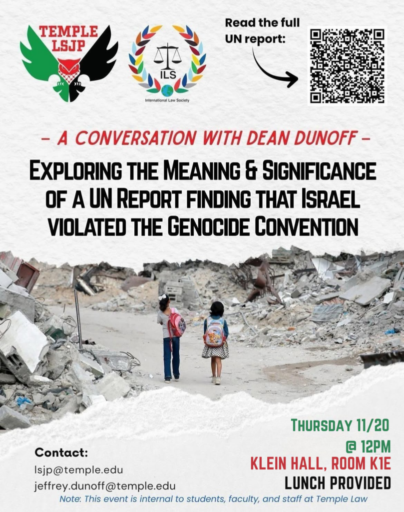 A flyer advertising event information in English, with logos for Temple LSJP and Temple ILS student organizations, a QR code that directs those who scan it to the full UN report referenced in the title of the event, and an image of two children with backpacks standing on a road surrounded by rubble. Text of flyer follows: Read the full UN report: - A CONVERSATION WITH DEAN DUNOFF - EXPLORING THE MEANING & SIGNIFICANCE OF A UN REPORT FINDING THAT ISRAEL VIOLATED THE GENOCIDE CONVENTION THURSDAY 11/20 @ 12PM KLEIN HALL, ROOM K1E LUNCH PROVIDED Contact: Isjp@temple.edu jeffrey.dunoff@temple.edu Note: This event is internal to students, faculty, and staff at Temple Law
