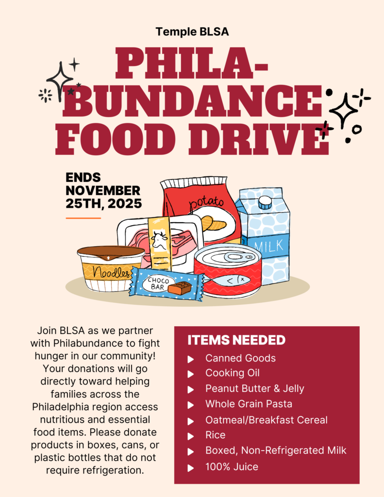 A flyer advertising event information in English, with images of various cartoon food items. Text of flyer follows: Temple BLSA PHILA- BUNDANCE FOOD DRIVE ENDS NOVEMBER 25TH, 2025 Join BLSA as we partner with Philabundance to fight hunger in our community! Your donations will go directly toward helping families across the Philadelphia region access nutritious and essential food items. Please donate products in boxes, cans, or plastic bottles that do not require refrigeration. ITEMS NEEDED Canned Goods Cooking Oil Peanut Butter & Jelly Whole Grain Pasta Oatmeal/Breakfast Cereal Rice Boxed, Non-Refrigerated Milk 100% Juice 