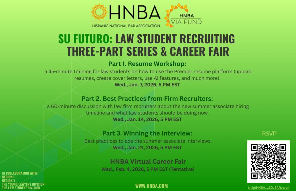 A flyer in English advertising the event with logos for the Hispanic National Bar Association and the HNBA VIA FUND. There is a QR code to register that directs users to the webpage to register. Text of flyer: SU FUTURO: LAW STUDENT RECRUITING THREE-PART SERIES & CAREER FAIR Part I. Resume Workshop: a 45-minute training for law students on how to use the Premier resume platform (upload resumes, create cover letters, use Al features, and much more). Wed., Jan. 7, 2026, 5 PM EST Part 2. Best Practices from Firm Recruiters: a 60-minute discussion with law firm recruiters about the new summer associate hiring timeline and what law students should be doing now. Wed., Jan. 14, 2026, 5 PM EST Part 3. Winning the Interview: Best practices to ace the summer associate interviews. Wed., Jan. 21, 2026, 5 PM EST HNBA Virtual Career Fair Wed., Feb. 4, 2026, 5 PM EST (Tentative) IN COLLABORATION WITH: REGION I REGION V THE YOUNG LAWYERS DIVISION THE LAW STUDENT DIVISION WWW.HNBA.COM RSVP bit.ly/HNBA_LSD_SARecruit