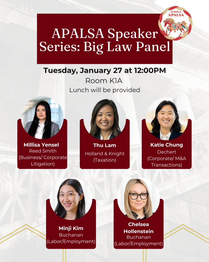 A flyer in English advertising the event with pictures of the panelists and the Temple APALSA logo. Text of flyer: APALSA Speaker Series: Big Law Panel Tuesday, January 27 at 12:00PM Room K1A Lunch will be provided Millisa Yensel Reed Smith (Business/ Corporate Litigation) Thu Lam Holland & Knight (Taxation) Katie Chung Dechert (Corporate/ M&A Transactions) Minji Kim Buchanan (Labor/Employment) Chelsea Hollenstein Buchanan (Labor/Employment)