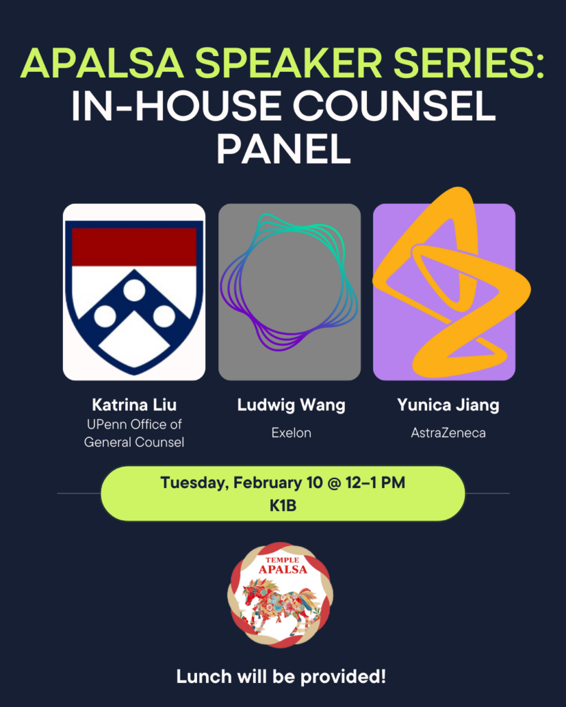 Flyer for APALSA Speaker Series In-House Panel Event described below; includes panelist names and organizations, and logo for their organization. Transcribed Text: APALSA SPEAKER SERIES: IN-HOUSE COUNSEL PANEL Katrina Liu, UPenn Office of General Counsel Ludwig Wang, Exelon Yunica Jiang, AstraZeneca Tuesday, February 10 @ 12-1 PM K1B TEMPLE APALSA Lunch will be provided!