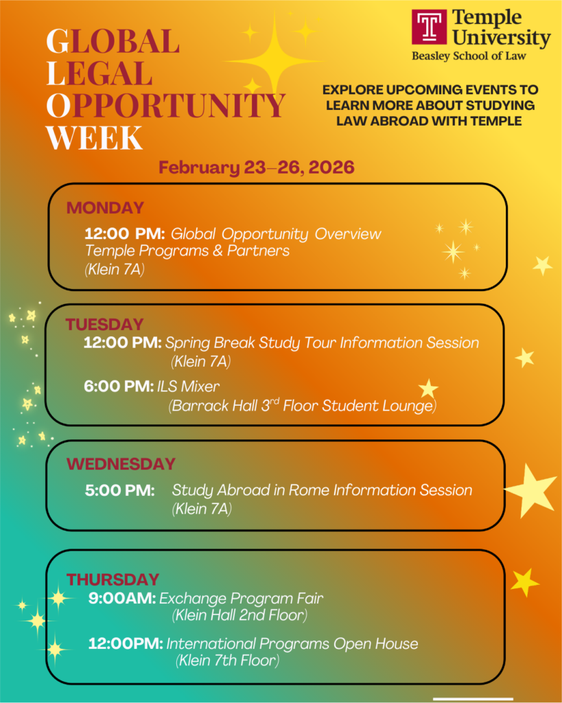 A flyer advertising Global Legal Opportunity Week (GLOW) events. Transcribed text: GLOBAL LEGAL OPPORTUNITY WEEK EXPLORE UPCOMING EVENTS TO LEARN MORE ABOUT STUDYING LAW ABROAD WITH TEMPLE February 23-26, 2026 MONDAY 12:00 PM: Global Opportunity Overview Temple Programs & Partners (Klein 7A) TUESDAY 12:00 PM: Spring Break Study Tour Information Session (Klein 7A) 6:00 PM: ILS Mixer (Barrack Hall 3rd Floor Student Lounge) WEDNESDAY 5:00 PM: Study Abroad in Rome Information Session (Klein 7A) THURSDAY 9:00 AM: Exchange Program Fair (Klein Hall 2nd Floor) 12:00PM: International Programs Open House (Klein 7th Floor)