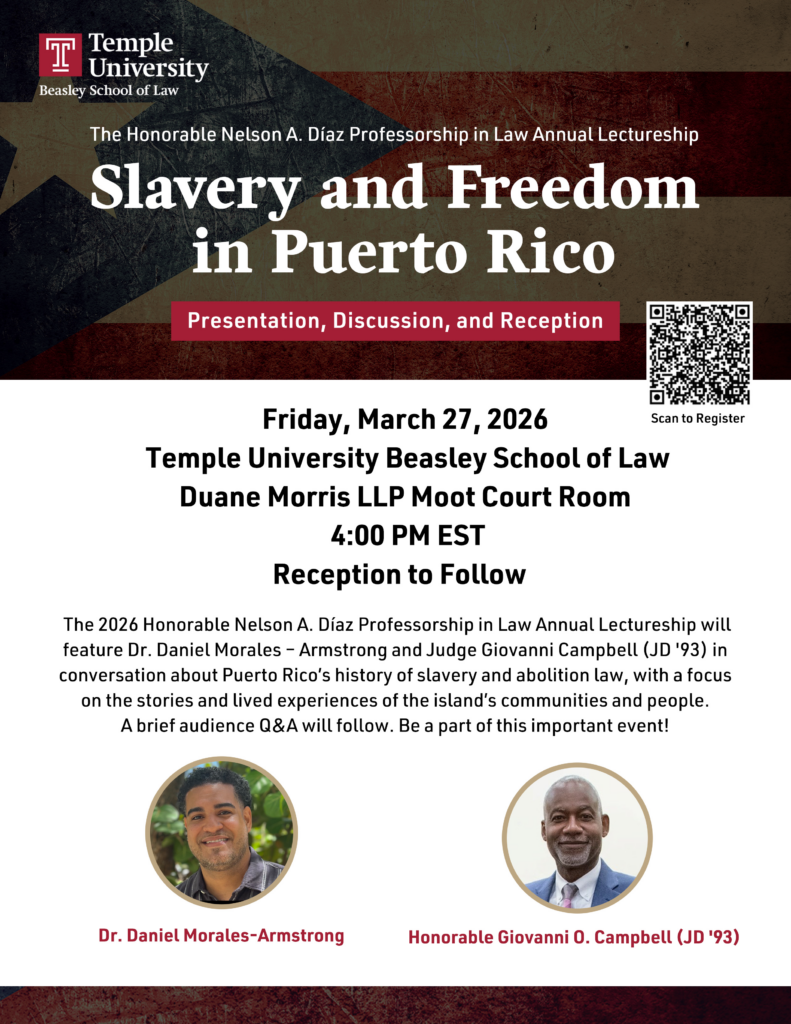 Flyer for the Honorable Nelson A. Diaz Professorship in Law Annual Lectureship. Includes the Temple Law logo, images of featured panelists and a QR code to register for the event. Transcribed text: The Honorable Nelson A. Díaz Professorship in Law Annual Lectureship Slavery and Freedom in Puerto Rico Presentation, Discussion, and Reception Friday, March 27, 2026 Temple University Beasley School of Law Duane Morris LLP Moot Court Room 4:00 PM EST Reception to Follow The 2026 Honorable Nelson A. Díaz Professorship in Law Annual Lectureship will feature Dr. Daniel Morales – Armstrong and Judge Giovanni Campbell (JD '93) in conversation about Puerto Rico’s history of slavery and abolition law, with a focus on the stories and lived experiences of the island’s communities and people. A brief audience Q&A will follow. Be a part of this important event! 