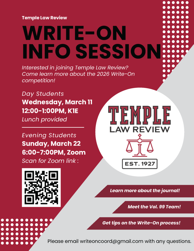 Flyer for Temple Law Review's Write-On Info Session with event details and QR code for Zoom link. Transcribed Text: Temple Law Review WRITE-ON INFO SESSION Interested in joining Temple Law Review? Come learn more about the 2026 Write-On competition! Day Students Wednesday, March 11 12:00–1:00PM, K1E Lunch provided Evening Students Sunday, March 22 6:00–7:00PM, Zoom Scan for Zoom link: TEMPLE LAW REVIEW EST. 1927 Learn more about the journal! Meet the Vol. 99 Team! Get tips on the Write-On process! Please email writeoncoord@gmail.com with any questions.