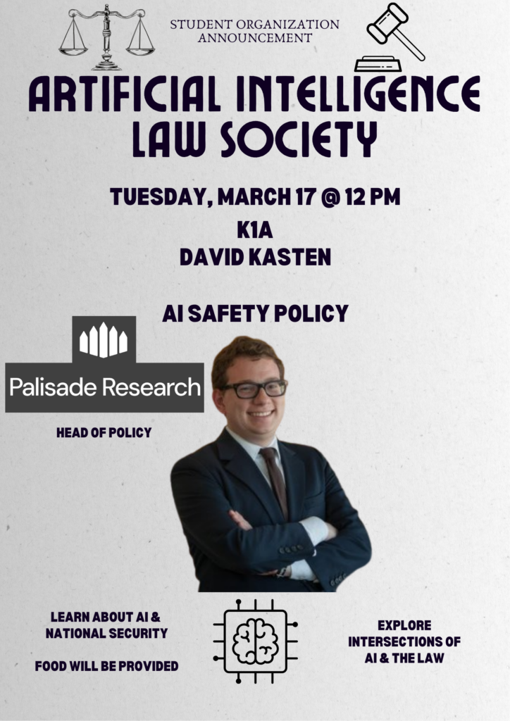 STUDENT ORGANIZATION ANNOUNCEMENT ARTIFICIAL INTELLIGENCE LAW SOCIETY TUESDAY, MARCH 17 @ 12 PM K1A DAVID KASTEN AI SAFETY POLICY Palisade Research HEAD OF POLICY LEARN ABOUT AI & NATIONAL SECURITY FOOD WILL BE PROVIDED EXPLORE INTERSECTIONS OF AI & THE LAW