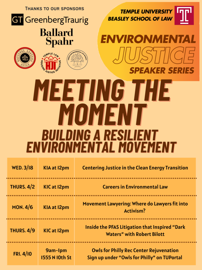 Flyer for the Temple University Environmental Justice Speaker Series with event details. Transcribed Text: Thanks to our Sponsors GT Greenberg Traurig Ballard Spahr Environmental Justice Temple Law Housing Justice Initiative National Lawyers Guild Temple University Beasley School of Law Environmental Justice Speaker Series Meeting the Moment Building a Resilient Environmental Movement WED. 3/18 KIA at 12pm Centering Justice in the Clean Energy Transition THURS. 4/2 KIC at 12pm Careers in Environmental Law MON. 4/6 KIA at 12pm Movement Lawyering: Where do Lawyers fit into Activism? THURS. 4/9 KIC at 12pm Inside the PFAS Litigation that Inspired “Dark Waters” with Robert Bilott FRI. 4/10 9am-1pm 1555 N 10th St Owls for Philly Rec Center Rejuvenation Sign up under “Owls for Philly” on TUPortal