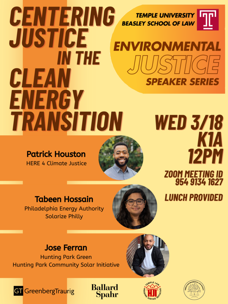 Flyer for "Centering Justice in the Clean Energy Transition" event with details and speaker photos. Transcribed Text: CENTERING JUSTICE IN THE CLEAN ENERGY TRANSITION TEMPLE UNIVERSITY BEASLEY SCHOOL OF LAW ENVIRONMENTAL JUSTICE SPEAKER SERIES WED 3/18 K1A 12PM ZOOM MEETING ID 954 9134 1627 LUNCH PROVIDED Patrick Houston HERE 4 Climate Justice Tabeen Hossain Philadelphia Energy Authority Solarize Philly Jose Ferran Hunting Park Green Hunting Park Community Solar Initiative GreenbergTraurig Ballard Spahr