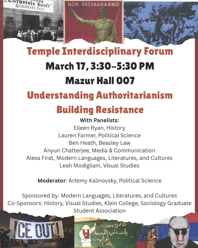 Poster for the Temple Interdisciplinary Forum on March 17, addressing authoritarianism and resistance. Transcribed Text: Temple Interdisciplinary Forum March 17, 3:30–5:30 PM Mazur Hall 007 Understanding Authoritarianism Building Resistance With Panelists: Eileen Ryan, History Lauren Farmer, Political Science Ben Heath, Beasley Law Anyun Chatterjee, Media & Communication Alexa Firat, Modern Languages, Literatures, and Cultures Leah Modigliani, Visual Studies Moderator: Artemy Kalinovsky, Political Science Sponsored by: Modern Languages, Literatures, and Cultures Co-Sponsors: History, Visual Studies, Klein College, Sociology Graduate Student Association