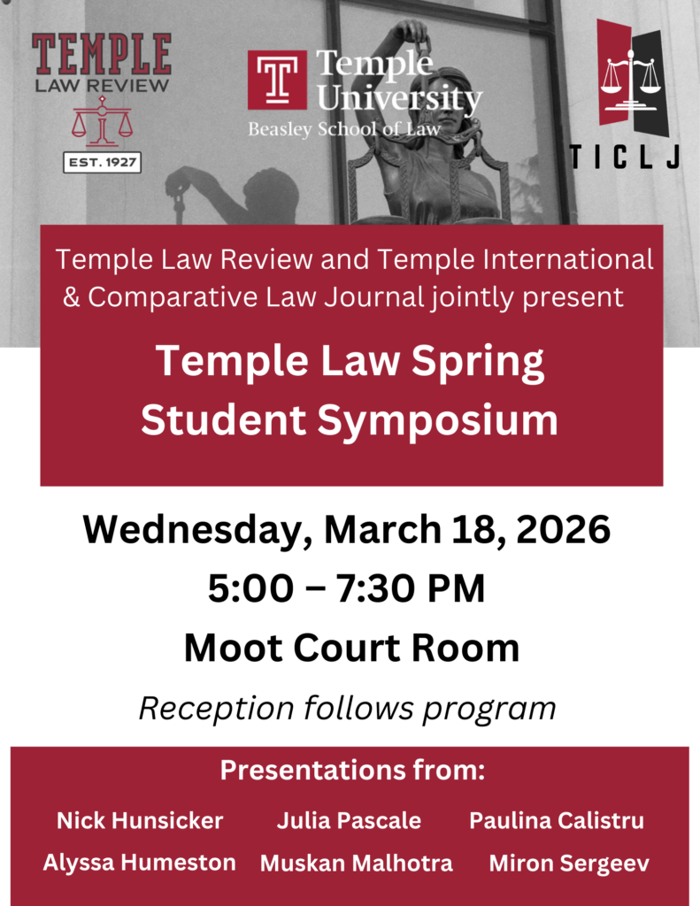 Flyer for the Temple Law Review and Temple International & Comparative Law Journal Spring Student Symposium on March 18, 2026, 5:00–7:30 PM at the Moot Court Room. Features logos for TLR, Temple Law, and TICLJ Transcribed Text: Temple Law Review and Temple International & Comparative Law Journal jointly present Temple Law Spring Student Symposium Wednesday, March 18, 2026 5:00 – 7:30 PM Moot Court Room Reception follows program Presentations from: Nick Hunsicker Julia Pascale Paulina Calistru Alyssa Humeston Muskan Malhotra Miron Sergeev