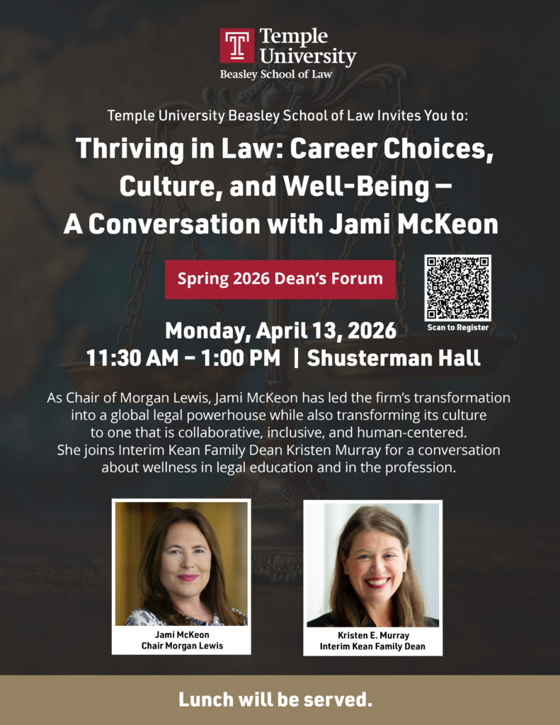 Event poster for Temple Law Spring 2026 Dean's Forum featuring a talk with Jami McKeon. Includes date, time, location, and speaker images. Transcribed Text: Temple University Beasley School of Law Invites You to: Thriving in Law: Career Choices, Culture, and Well-Being — A Conversation with Jami McKeon Spring 2026 Dean’s Forum Monday, April 13, 2026 11:30 AM – 1:00 PM | Shusterman Hall As Chair of Morgan Lewis, Jami McKeon has led the firm’s transformation into a global legal powerhouse while also transforming its culture to one that is collaborative, inclusive, and human-centered. She joins Interim Kean Family Dean Kristen E. Murray for a conversation about wellness in legal education and in the profession. Scan to Register Jami McKeon Chair Morgan Lewis Kristen E. Murray Interim Kean Family Dean Lunch will be served.
