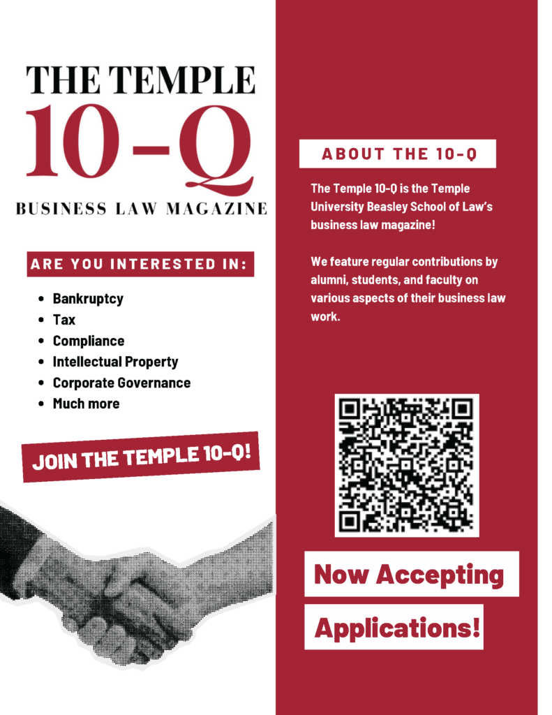 Flyer for The Temple 10-Q Business Law Magazine, including content details, a QR code, and a call for applications. Transcribed Text: THE TEMPLE 10-Q BUSINESS LAW MAGAZINE ARE YOU INTERESTED IN: • Bankruptcy • Tax • Compliance • Intellectual Property • Corporate Governance • Much more JOIN THE TEMPLE 10-Q! ABOUT THE 10-Q The Temple 10-Q is the Temple University Beasley School of Law’s business law magazine! We feature regular contributions by alumni, students, and faculty on various aspects of their business law work. Now Accepting Applications!