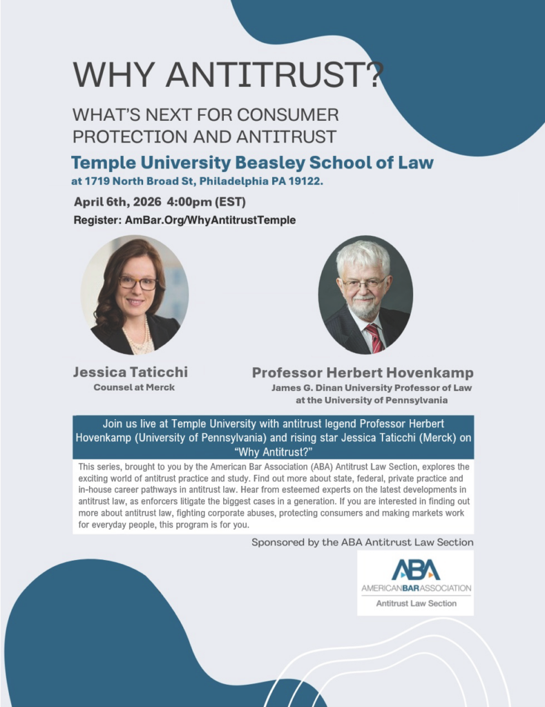 Flyer for "Why Antitrust?" event at Temple University detailing speakers and registration information. Transcribed Text: WHY ANTITRUST? WHAT’S NEXT FOR CONSUMER PROTECTION AND ANTITRUST Temple University Beasley School of Law at 1719 North Broad St, Philadelphia PA 19122. April 6th, 2026 4:00pm (EST) Register: AmBar.Org/WhyAntitrustTemple Jessica Taticchi Counsel at Merck Professor Herbert Hovenkamp James G. Dinan University Professor of Law at the University of Pennsylvania Join us live at Temple University with antitrust legend Professor Herbert Hovenkamp (University of Pennsylvania) and rising star Jessica Taticchi (Merck) on “Why Antitrust?” This series, brought to you by the American Bar Association (ABA) Antitrust Law Section, explores the exciting world of antitrust practice and study. Find out more about state, federal, private practice and in-house career pathways in antitrust law. Hear from esteemed experts on the latest developments in antitrust law, as enforcers litigate the biggest cases in a generation. If you are interested in finding out more about antitrust law, fighting corporate abuses, protecting consumers and making markets work for everyday people, this program is for you. Sponsored by the ABA Antitrust Law Section [ABA logo] AMERICAN BAR ASSOCIATION Antitrust Law Section