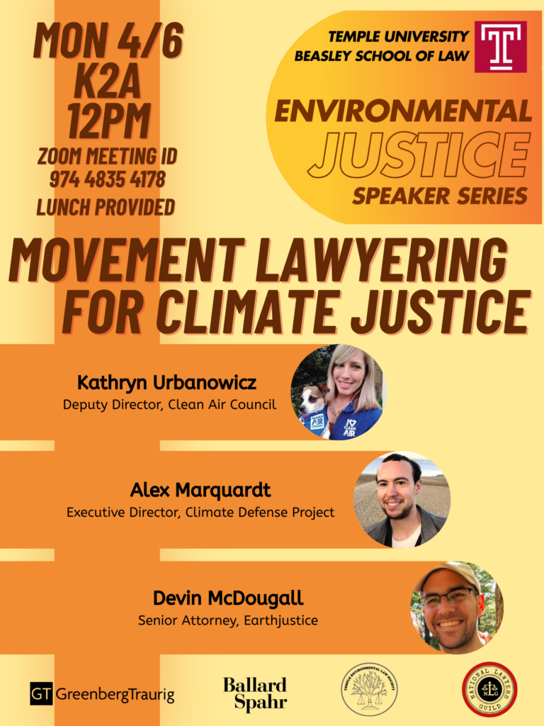 Flyer for an event titled "Movement Lawyering for Climate Justice" from Temple University's Environmental Justice Speaker Series. Transcribed Text: MON 4/6 K2A 12PM ZOOM MEETING ID 974 4835 4178 LUNCH PROVIDED TEMPLE UNIVERSITY BEASLEY SCHOOL OF LAW ENVIRONMENTAL JUSTICE SPEAKER SERIES MOVEMENT LAWYERING FOR CLIMATE JUSTICE Kathryn Urbanowicz Deputy Director, Clean Air Council Alex Marquardt Executive Director, Climate Defense Project Devin McDougall Senior Attorney, Earthjustice GreenbergTraurig Ballard Spahr Logo: NATIONAL LAWYERS GUILD.