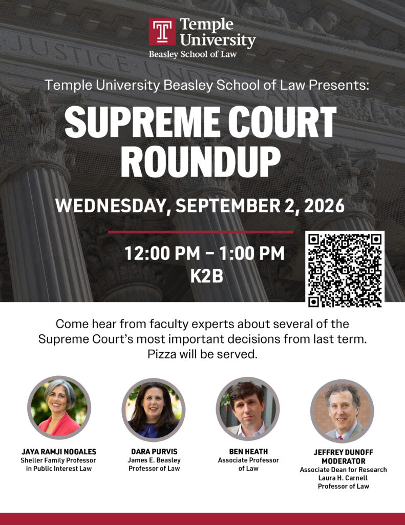 Event flyer for Temple University Beasley School of Law’s Supreme Court Roundup on September 2, 2026. Features event details and faculty participants' photos. Transcribed Text: Temple University Beasley School of Law Presents: SUPREME COURT ROUNDUP WEDNESDAY, SEPTEMBER 2, 2026 12:00 PM – 1:00 PM K2B Come hear from faculty experts about several of the Supreme Court’s most important decisions from last term. Pizza will be served. JAYA RAMJI NOGALES Shelter Family Professor in Public Interest Law DARA PURVIS James E. Beasley Professor of Law BEN HEATH Associate Professor of Law JEFFREY DUNOFF MODERATOR Associate Dean for Research Laura H. Carnell Professor of Law