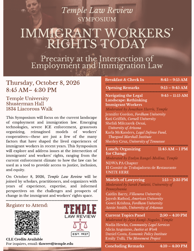 Promotional flyer for the "Immigrant Workers' Rights Today" symposium at Temple University, detailing event information, speaker list, and schedule. Transcribed Text: Temple Law Review SYMPOSIUM IMMIGRANT WORKERS' RIGHTS TODAY Precarity at the Intersection of Employment and Immigration Law Thursday, October 8, 2026 8:45 AM – 4:30 PM Temple University Shusterman Hall 1834 Liacorous Walk This Symposium will focus on the current landscape of employment and immigration law. Emerging technologies, severe ICE enforcement, grassroots organizing, reimagined models of workers’ cooperatives—these are just a few of the many factors that have shaped the lived experiences of immigrant workers in recent years. This Symposium will explore and address issues at the intersection of immigrants’ and workers’ rights, ranging from the current enforcement climate to how the law can be used as a tool to provide access to justice, inclusion, and equity. On October 8, 2026, Temple Law Review will be joined by scholars, practitioners, and organizers with years of experience, expertise, and informed perspectives on the challenges and prospects of change in the immigrant and workers’ rights space. Register to Attend: Temple Law Review CLE Credits Available For inquiries, email: tlawrev@temple.edu Breakfast & Check In 8:45 – 9:15 AM Opening Remarks 9:15 – 9:45 AM Navigating the Legal Landscape: Rethinking Immigrant Workers Moderated by Jonathan Harris, Temple Jennifer Gordon, Fordham University Kati Griffith, Cornell University Shefali Milczarek-Desai, University of Arizona Karla McKanders, Legal Defense Fund, Thurgood Marshall Institute Sherley Cruz, University of Tennessee Lunch: Organizing for Change Moderated by Evelyn Regnani-Medina, Temple NDWA PA Chapter El Comité de Trabajadorex de Restaurante UNITE HERE Models of Lawyering Moderated by Sarah Paoletti, University of Pennsylvania Caitlin Barry, Villanova University Jayesh Rathod, American University Gowri Krishna, Fordham University Annie Smith, University of Arkansas Current Topics Panel Moderated by Jaya Ramji-Nogales, Temple Nadia Hewka, Community Legal Services Alicia Anguiano, Justice at Work Daniel Costa, Economic Policy Institute Emily Tulli, The Movement Project Concluding Remarks 4:10 – 4:30 PM