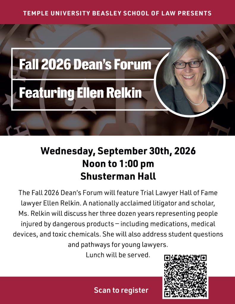 Flyer for Temple University Beasley School of Law’s Fall 2026 Dean’s Forum featuring Ellen Relkin on Wednesday, September 30, 2026, at Shusterman Hall, with event details and a registration QR code. Transcribed Text: TEMPLE UNIVERSITY BEASLEY SCHOOL OF LAW PRESENTS Fall 2026 Dean’s Forum Featuring Ellen Relkin Wednesday, September 30th, 2026 Noon to 1:00 pm Shusterman Hall The Fall 2026 Dean’s Forum will feature Trial Lawyer Hall of Fame lawyer Ellen Relkin. A nationally acclaimed litigator and scholar, Ms. Relkin will discuss her three dozen years representing people injured by dangerous products – including medications, medical devices, and toxic chemicals. She will also address student questions and pathways for young lawyers. Lunch will be served. Scan to register