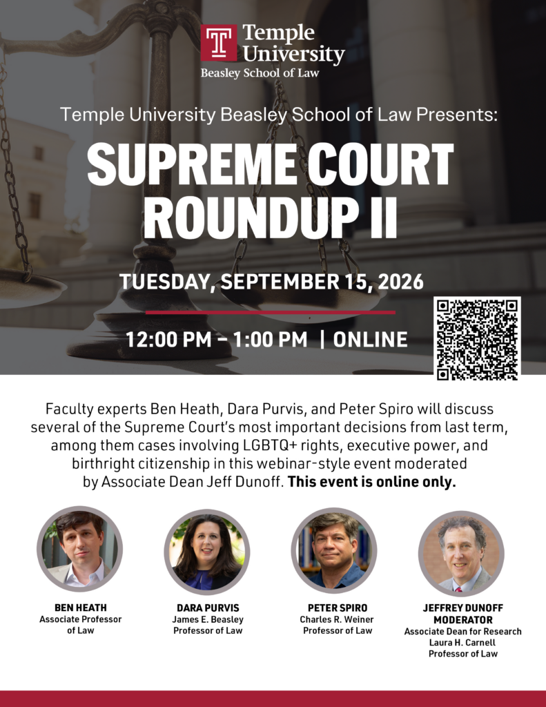 Event flyer for Temple Law’s “Supreme Court Roundup II,” an online discussion on September 15, 2026, featuring Ben Heath, Dara Purvis, Peter Spiro, and moderator Jeffrey Dunoff. Transcribed Text: Temple University Beasley School of Law Temple University Beasley School of Law Presents: SUPREME COURT ROUNDUP II TUESDAY, SEPTEMBER 15, 2026 12:00 PM - 1:00 PM | ONLINE Faculty experts Ben Heath, Dara Purvis, and Peter Spiro will discuss several of the Supreme Court's most important decisions from last term, among them cases involving LGBTQ+ rights, executive power, and birthright citizenship in this webinar-style event moderated by Associate Dean Jeff Dunoff. This event is online only. BEN HEATH Associate Professor of Law DARA PURVIS James E. Beasley Professor of Law PETER SPIRO Charles R. Weiner Professor of Law JEFFREY DUNOFF MODERATOR Associate Dean for Research Laura H. Carnell Professor of Law