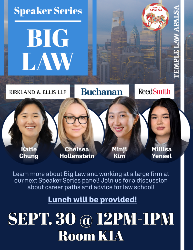 Promotional poster for Temple Law APALSA’s “Speaker Series: Big Law,” featuring four speakers, law-firm logos, and event details for September 30, 12–1 p.m., in Room K1A. Transcribed Text: Speaker Series BIG LAW TEMPLE LAW APALSA KIRKLAND & ELLIS LLP Buchanan Reed Smith Katie Chung Chelsea Hollenstein Minji Kim Millisa Yensel Learn more about Big Law and working at a large firm at our next Speaker Series panel! Join us for a discussion about career paths and advice for law school! Lunch will be provided! SEPT. 30 @ 12PM-1PM Room K1A