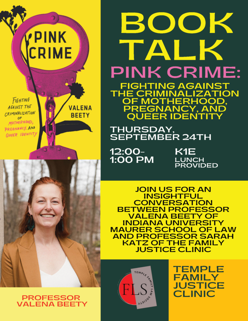 Event poster for a book talk on Pink Crime by Professor Valena Beety, held Thursday, September 24th, from 12:00–1:00 PM in K1E, with lunch provided. Poster features image of book cover and headshot of author. Transcribed Text: BOOK TALK PINK CRIME: FIGHTING AGAINST THE CRIMINALIZATION OF MOTHERHOOD, PREGNANCY, AND QUEER IDENTITY THURSDAY, SEPTEMBER 24TH 12:00–1:00 PM K1E LUNCH PROVIDED JOIN US FOR AN INSIGHTFUL CONVERSATION BETWEEN PROFESSOR VALENA BEETY OF INDIANA UNIVERSITY MAURER SCHOOL OF LAW AND PROFESSOR SARAH KATZ OF THE FAMILY JUSTICE CLINIC PROFESSOR VALENA BEETY TEMPLE FAMILY LAW SOCIETY FLS TEMPLE FAMILY JUSTICE CLINIC