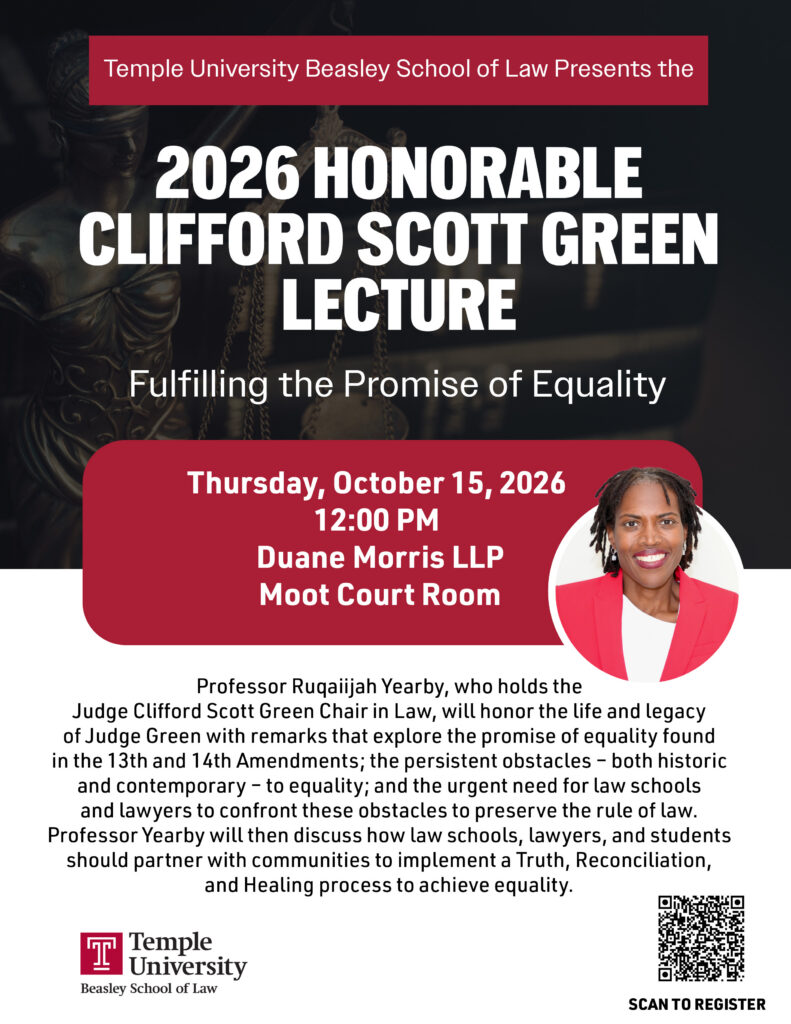 Flyer for Temple University Beasley School of Law’s 2026 Honorable Clifford Scott Green Lecture, featuring Professor Ruqaiijah Yearby, scheduled for October 15, 2026, at 12:00 PM. Includes headshot of Prof. Yearby and QR Code to register. Transcribed Text: Temple University Beasley School of Law Presents the 2026 HONORABLE CLIFFORD SCOTT GREEN LECTURE Fulfilling the Promise of Equality Thursday, October 15, 2026 12:00 PM Duane Morris LLP Moot Court Room Professor Ruqaiijah Yearby, who holds the Judge Clifford Scott Green Chair in Law, will honor the life and legacy of Judge Green with remarks that explore the promise of equality found in the 13th and 14th Amendments; the persistent obstacles – both historic and contemporary – to equality; and the urgent need for law schools and lawyers to confront these obstacles to preserve the rule of law. Professor Yearby will then discuss how law schools, lawyers, and students should partner with communities to implement a Truth, Reconciliation, and Healing process to achieve equality. Temple University Beasley School of Law SCAN TO REGISTER