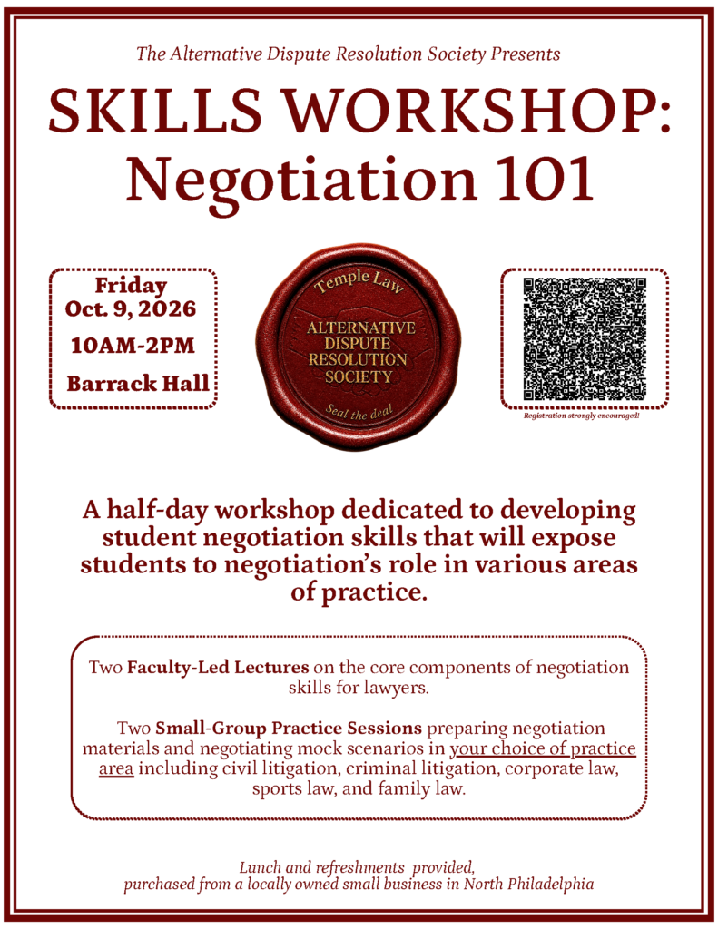 Event flyer for “Skills Workshop: Negotiation 101,” scheduled for Friday, October 9, 2026, from 10 AM to 2 PM at Barrack Hall, with lectures, practice sessions, and a registration QR code. Transcribed Text: The Alternative Dispute Resolution Society Presents SKILLS WORKSHOP: Negotiation 101 Friday Oct. 9, 2026 10AM–2PM Barrack Hall Temple Law ALTERNATIVE DISPUTE RESOLUTION SOCIETY Seal the deal Registration strongly encouraged. A half-day workshop dedicated to developing student negotiation skills that will expose students to negotiation’s role in various areas of practice. Two Faculty-Led Lectures on the core components of negotiation skills for lawyers. Two Small-Group Practice Sessions preparing negotiation materials and negotiating mock scenarios in your choice of practice area including civil litigation, criminal litigation, corporate law, sports law, and family law. Lunch and refreshments provided, purchased from a locally owned small business in North Philadelphia