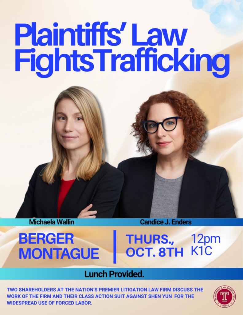 Event poster titled “Plaintiffs’ Law Fights Trafficking,” featuring portraits of Michaela Wallin and Candice J. Enders and details for the event. Also features Temple Plaintiff’s Law Association logo.
Transcribed Text:
Plaintiffs’ Law Fights Trafficking
Michaela Wallin
Candice J. Enders
BERGER MONTAGUE
THURS., OCT. 8TH
12pm
K1C
Lunch Provided.
TWO SHAREHOLDERS AT THE NATION’S PREMIER LITIGATION LAW FIRM DISCUSS THE
WORK OF THE FIRM AND THEIR CLASS ACTION SUIT AGAINST SHEN YUN FOR THE
WIDESPREAD USE OF FORCED LABOR.