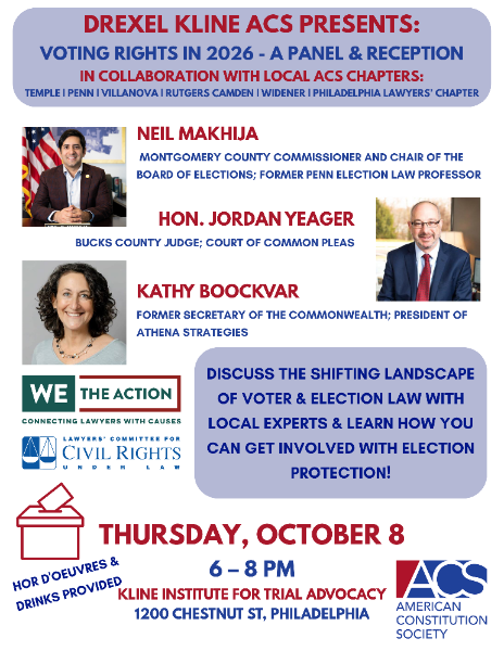 Event flyer for “Voting Rights in 2026,” a panel and reception featuring Neil Makhija, Hon. Jordan Yeager, and Kathy Boockvar on Thursday, October 8, from 6–8 p.m. in Philadelphia. The flyer features headshots for each panelist and logos for We The Action, Lawyers’ Committee for Civil Rights Under Law, and the American Constitution Society. Transcribed Text: DREXEL KLINE ACS PRESENTS: VOTING RIGHTS IN 2026 - A PANEL & RECEPTION IN COLLABORATION WITH LOCAL ACS CHAPTERS: TEMPLE | PENN | VILLANOVA | RUTGERS | WIDENER | PHILADELPHIA LAWYERS’ CHAPTER NEIL MAKHIJA MONTGOMERY COUNTY COMMISSIONER AND CHAIR OF THE BOARD OF ELECTIONS; FORMER PENN ELECTION LAW PROFESSOR HON. JORDAN YEAGER BUCKS COUNTY JUDGE; COURT OF COMMON PLEAS KATHY BOOCKVAR FORMER SECRETARY OF THE COMMONWEALTH; PRESIDENT OF ATHENA STRATEGIES DISCUSS THE SHIFTING LANDSCAPE OF VOTER & ELECTION LAW WITH LOCAL EXPERTS & LEARN HOW YOU CAN GET INVOLVED WITH ELECTION PROTECTION! HORS D’OEUVRES & DRINKS PROVIDED THURSDAY, OCTOBER 8 6 – 8 PM KLINE INSTITUTE FOR TRIAL ADVOCACY 1200 CHESTNUT ST, PHILADELPHIA