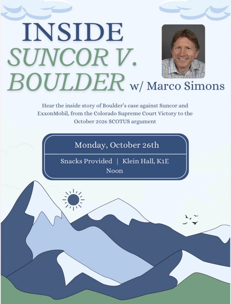 Event graphic for “Inside Suncor v. Boulder” with Marco Simons, scheduled for Monday, October 26th, at noon in Klein Hall, K1E; snacks provided. Transcribed Text: INSIDE SUNCOR V. BOULDER w/ Marco Simons Hear the inside story of Boulder’s case against Suncor and ExxonMobil, from the Colorado Supreme Court Victory to the October 2026 SCOTUS argument Monday, October 26th Snacks Provided | Klein Hall, K1E Noon