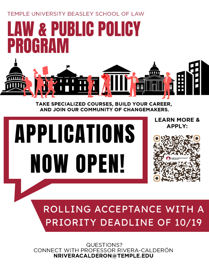 Promotional flyer for Temple University Beasley School of Law’s Law & Public Policy Program announcing that applications are open, with a priority deadline of 10/19 and a QR code to learn more and apply. Transcribed Text: TEMPLE UNIVERSITY BEASLEY SCHOOL OF LAW LAW & PUBLIC POLICY PROGRAM TAKE SPECIALIZED COURSES, BUILD YOUR CAREER, AND JOIN OUR COMMUNITY OF CHANGEMAKERS. APPLICATIONS NOW OPEN! LEARN MORE & APPLY: ROLLING ACCEPTANCE WITH A PRIORITY DEADLINE OF 10/19 QUESTIONS? CONNECT WITH PROFESSOR RIVERA-CALDERÓN NRIVERACALDERON@TEMPLE.EDU