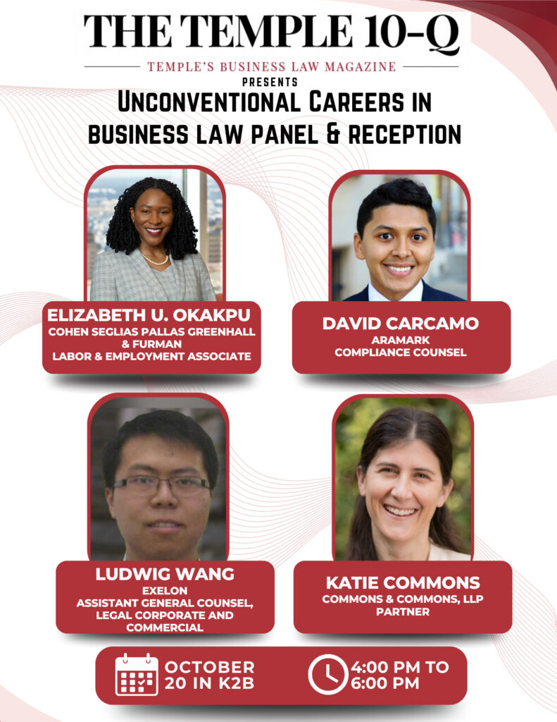Flyer for Temple 10-Q’s “Unconventional Careers in Business Law Panel & Reception,” featuring four speakers and event details for October 20 in K2B, from 4:00 to 6:00 p.m. Transcribed Text: THE TEMPLE 10-Q TEMPLE’S BUSINESS LAW MAGAZINE PRESENTS UNCONVENTIONAL CAREERS IN BUSINESS LAW PANEL & RECEPTION ELIZABETH U. OKAKPU COHEN SEGLIAS PALLAS GREENHALL & FURMAN LABOR & EMPLOYMENT ASSOCIATE DAVID CARCAMO ARAMARK COMPLIANCE COUNSEL LUDWIG WANG EXELON ASSISTANT GENERAL COUNSEL, LEGAL CORPORATE AND COMMERCIAL KATIE COMMONS COMMONS & COMMONS, LLP PARTNER OCTOBER 20 IN K2B 4:00 PM TO 6:00 PM