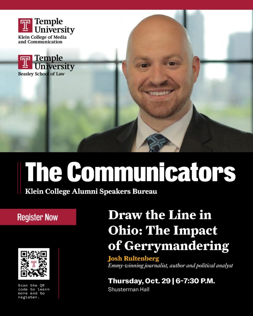 Promotional poster featuring Josh Rultenberg and his talk, “Draw the Line in Ohio: The Impact of Gerrymandering,” at Shusterman Hall. Features logos for Temple University Klein College of Media and Communication, Temple University Beasley School of Law, and a QR code for more information Transcribed Text: The Communicators Klein College Alumni Speakers Bureau Draw the Line in Ohio: The Impact of Gerrymandering Josh Rultenberg Emmy-winning journalist, author and political analyst Thursday, Oct. 29 | 6–7:30 P.M. Shusterman Hall Register Now Scan the QR code to learn more and to register.