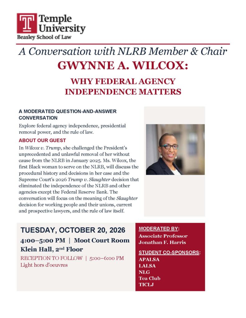 Temple University Beasley School of Law flyer for a conversation with NLRB member and chair Gwynne A. Wilcox about federal agency independence, featuring her portrait and event details for October 20, 2026. Also features the Temple Law Logo Transcribed Text: A Conversation with NLRB Member & Chair GWYNNE A. WILCOX: WHY FEDERAL AGENCY INDEPENDENCE MATTERS A MODERATED QUESTION-AND-ANSWER CONVERSATION Explore federal agency independence, presidential removal power, and the rule of law. ABOUT OUR GUEST In Wilcox v. Trump, she challenged the President’s unprecedented and unlawful removal of her without cause from the NLRB in January 2025. Ms. Wilcox, the first Black woman to serve on the NLRB, will discuss the procedural history and decisions in her case and the Supreme Court’s 2026 Trump v. Slaughter decision that eliminated the independence of the NLRB and other agencies except the Federal Reserve Bank. The conversation will focus on the meaning of the Slaughter decision for working people and their unions, current and prospective lawyers, and the rule of law itself. TUESDAY, OCTOBER 20, 2026 4:00–5:00 PM | Moot Court Room Klein Hall, 2nd Floor RECEPTION TO FOLLOW | 5:00–6:00 PM Light hors d’oeuvres MODERATED BY: Associate Professor Jonathan F. Harris STUDENT CO-SPONSORS: APALSA LALSA NLG Tea Club TICLJ